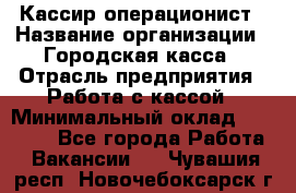 Кассир-операционист › Название организации ­ Городская касса › Отрасль предприятия ­ Работа с кассой › Минимальный оклад ­ 12 500 - Все города Работа » Вакансии   . Чувашия респ.,Новочебоксарск г.